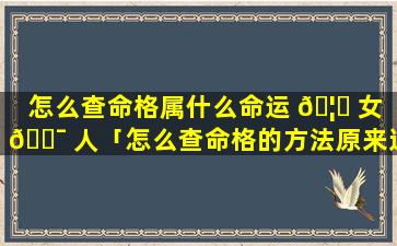 怎么查命格属什么命运 🦍 女 🐯 人「怎么查命格的方法原来这么简单就看出来了」